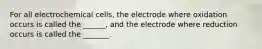 For all electrochemical cells, the electrode where oxidation occurs is called the ______, and the electrode where reduction occurs is called the _______.