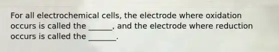 For all electrochemical cells, the electrode where oxidation occurs is called the ______, and the electrode where reduction occurs is called the _______.