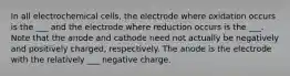 In all electrochemical cells, the electrode where oxidation occurs is the ___ and the electrode where reduction occurs is the ___. Note that the anode and cathode need not actually be negatively and positively charged, respectively. The anode is the electrode with the relatively ___ negative charge.