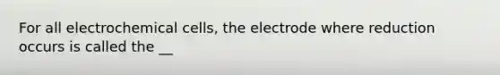 For all electrochemical cells, the electrode where reduction occurs is called the __