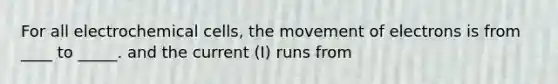 For all electrochemical cells, the movement of electrons is from ____ to _____. and the current (I) runs from