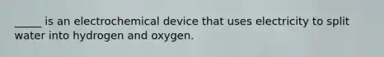 _____ is an electrochemical device that uses electricity to split water into hydrogen and oxygen.