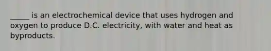 _____ is an electrochemical device that uses hydrogen and oxygen to produce D.C. electricity, with water and heat as byproducts.