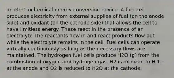 an electrochemical energy conversion device. A fuel cell produces electricity from external supplies of fuel (on the anode side) and oxidant (on the cathode side) that allows the cell to have limitless energy. These react in the presence of an electrolyte The reactants flow in and react products flow out while the electrolyte remains in the cell. Fuel cells can operate virtually continuously as long as the necessary flows are maintained. The hydrogen fuel cells produce H2O (g) from the combustion of oxygen and hydrogen gas. H2 is oxidized to H 1+ at the anode and O2 is reduced to H2O at the cathode.