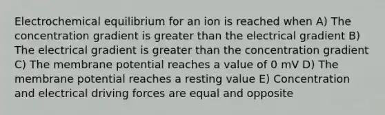 Electrochemical equilibrium for an ion is reached when A) The concentration gradient is greater than the electrical gradient B) The electrical gradient is greater than the concentration gradient C) The membrane potential reaches a value of 0 mV D) The membrane potential reaches a resting value E) Concentration and electrical driving forces are equal and opposite