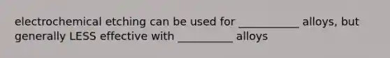 electrochemical etching can be used for ___________ alloys, but generally LESS effective with __________ alloys