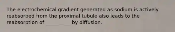 The electrochemical gradient generated as sodium is actively reabsorbed from the proximal tubule also leads to the reabsorption of __________ by diffusion.