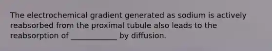 The electrochemical gradient generated as sodium is actively reabsorbed from the proximal tubule also leads to the reabsorption of ____________ by diffusion.