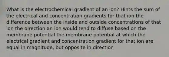 What is the electrochemical gradient of an ion? Hints the sum of the electrical and concentration gradients for that ion the difference between the inside and outside concentrations of that ion the direction an ion would tend to diffuse based on the membrane potential the membrane potential at which the electrical gradient and concentration gradient for that ion are equal in magnitude, but opposite in direction