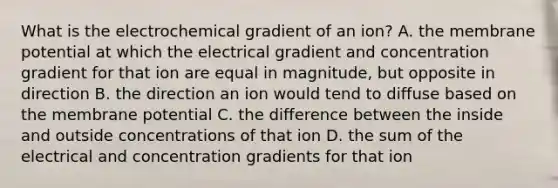 What is the electrochemical gradient of an ion? A. the membrane potential at which the electrical gradient and concentration gradient for that ion are equal in magnitude, but opposite in direction B. the direction an ion would tend to diffuse based on the membrane potential C. the difference between the inside and outside concentrations of that ion D. the sum of the electrical and concentration gradients for that ion