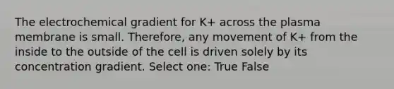 The electrochemical gradient for K+ across the plasma membrane is small. Therefore, any movement of K+ from the inside to the outside of the cell is driven solely by its concentration gradient. Select one: True False