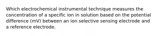 Which electrochemical instrumental technique measures the concentration of a specific ion in solution based on the potential difference (mV) between an ion selective sensing electrode and a reference electrode.