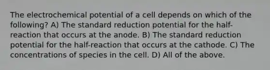 The electrochemical potential of a cell depends on which of the following? A) The standard reduction potential for the half-reaction that occurs at the anode. B) The standard reduction potential for the half-reaction that occurs at the cathode. C) The concentrations of species in the cell. D) All of the above.