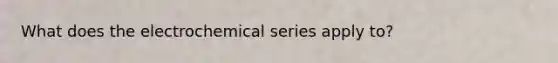 What does the electrochemical series apply to?