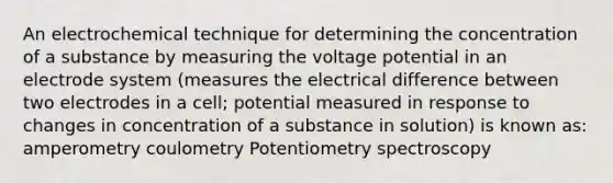 An electrochemical technique for determining the concentration of a substance by measuring the voltage potential in an electrode system (measures the electrical difference between two electrodes in a cell; potential measured in response to changes in concentration of a substance in solution) is known as: amperometry coulometry Potentiometry spectroscopy