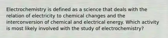 Electrochemistry is defined as a science that deals with the relation of electricity to chemical changes and the interconversion of chemical and electrical energy. Which activity is most likely involved with the study of electrochemistry?