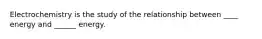 Electrochemistry is the study of the relationship between ____ energy and ______ energy.