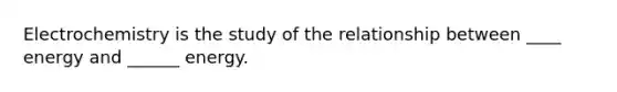 Electrochemistry is the study of the relationship between ____ energy and ______ energy.