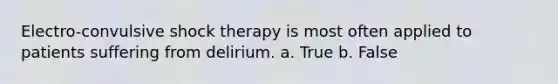 Electro-convulsive shock therapy is most often applied to patients suffering from delirium. a. True b. False