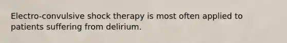 Electro-convulsive shock therapy is most often applied to patients suffering from delirium.