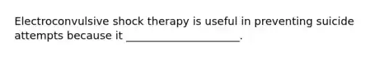 Electroconvulsive shock therapy is useful in preventing suicide attempts because it _____________________.