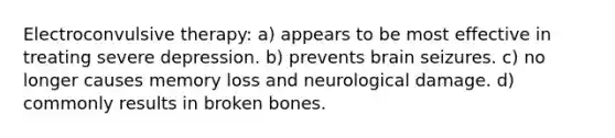 <a href='https://www.questionai.com/knowledge/kBaQKWLD7s-electroconvulsive-therapy' class='anchor-knowledge'>electroconvulsive therapy</a>: a) appears to be most effective in treating severe depression. b) prevents brain seizures. c) no longer causes memory loss and neurological damage. d) commonly results in broken bones.