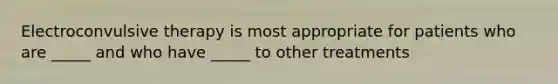 Electroconvulsive therapy is most appropriate for patients who are _____ and who have _____ to other treatments