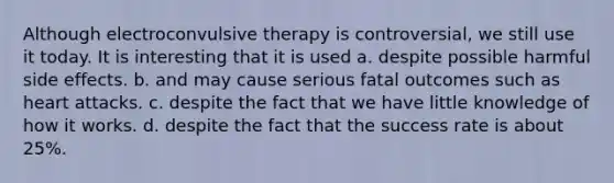 Although electroconvulsive therapy is controversial, we still use it today. It is interesting that it is used a. despite possible harmful side effects. b. and may cause serious fatal outcomes such as heart attacks. c. despite the fact that we have little knowledge of how it works. d. despite the fact that the success rate is about 25%.