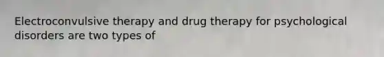 Electroconvulsive therapy and drug therapy for psychological disorders are two types of
