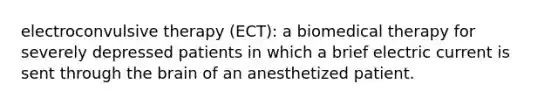 electroconvulsive therapy (ECT): a biomedical therapy for severely depressed patients in which a brief electric current is sent through the brain of an anesthetized patient.