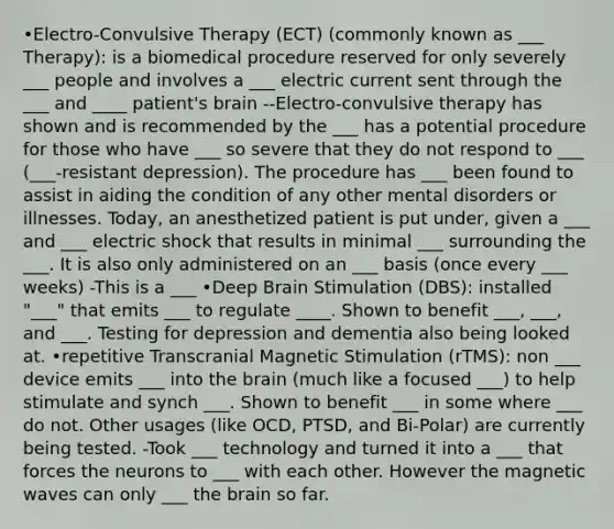 •Electro-Convulsive Therapy (ECT) (commonly known as ___ Therapy): is a biomedical procedure reserved for only severely ___ people and involves a ___ electric current sent through the ___ and ____ patient's brain --Electro-convulsive therapy has shown and is recommended by the ___ has a potential procedure for those who have ___ so severe that they do not respond to ___ (___-resistant depression). The procedure has ___ been found to assist in aiding the condition of any other mental disorders or illnesses. Today, an anesthetized patient is put under, given a ___ and ___ electric shock that results in minimal ___ surrounding the ___. It is also only administered on an ___ basis (once every ___ weeks) -This is a ___ •Deep Brain Stimulation (DBS): installed "___" that emits ___ to regulate ____. Shown to benefit ___, ___, and ___. Testing for depression and dementia also being looked at. •repetitive Transcranial Magnetic Stimulation (rTMS): non ___ device emits ___ into <a href='https://www.questionai.com/knowledge/kLMtJeqKp6-the-brain' class='anchor-knowledge'>the brain</a> (much like a focused ___) to help stimulate and synch ___. Shown to benefit ___ in some where ___ do not. Other usages (like OCD, PTSD, and Bi-Polar) are currently being tested. -Took ___ technology and turned it into a ___ that forces the neurons to ___ with each other. However the magnetic waves can only ___ the brain so far.