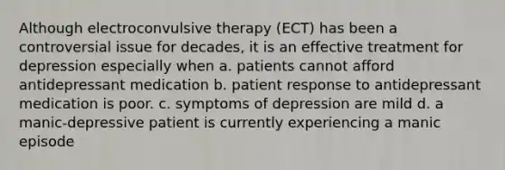 Although electroconvulsive therapy (ECT) has been a controversial issue for decades, it is an effective treatment for depression especially when a. patients cannot afford antidepressant medication b. patient response to antidepressant medication is poor. c. symptoms of depression are mild d. a manic-depressive patient is currently experiencing a manic episode