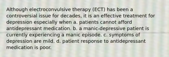 Although electroconvulsive therapy (ECT) has been a controversial issue for decades, it is an effective treatment for depression especially when ​a. patients cannot afford antidepressant medication. ​b. a manic-depressive patient is currently experiencing a manic episode. ​c. symptoms of depression are mild. d. ​patient response to antidepressant medication is poor.