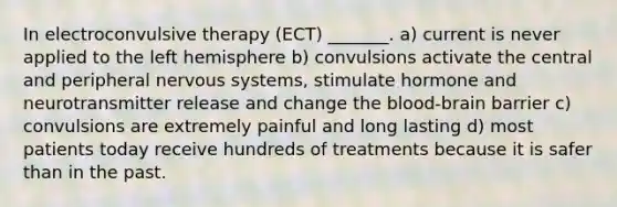 In electroconvulsive therapy (ECT) _______. a) current is never applied to the left hemisphere b) convulsions activate the central and peripheral nervous systems, stimulate hormone and neurotransmitter release and change the blood-brain barrier c) convulsions are extremely painful and long lasting d) most patients today receive hundreds of treatments because it is safer than in the past.