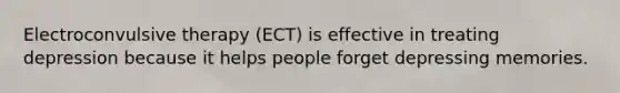 Electroconvulsive therapy (ECT) is effective in treating depression because it helps people forget depressing memories.