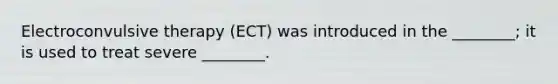 Electroconvulsive therapy (ECT) was introduced in the ________; it is used to treat severe ________.
