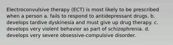 Electroconvulsive therapy (ECT) is most likely to be prescribed when a person a. fails to respond to antidepressant drugs. b. develops tardive dyskinesia and must give up drug therapy. c. develops very violent behavior as part of schizophrenia. d. develops very severe obsessive-compulsive disorder.