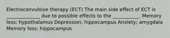 Electroconvulsive therapy (ECT) The main side effect of ECT is ______________ due to possible effects to the ___________. Memory loss; hypothalamus Depression; hippocampus Anxiety; amygdala Memory loss; hippocampus