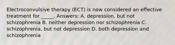 Electroconvulsive therapy (ECT) is now considered an effective treatment for _____. Answers: A. depression, but not schizophrenia B. neither depression nor schizophrenia C. schizophrenia, but not depression D. both depression and schizophrenia