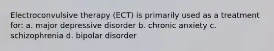 Electroconvulsive therapy (ECT) is primarily used as a treatment for: a. major depressive disorder b. chronic anxiety c. schizophrenia d. bipolar disorder