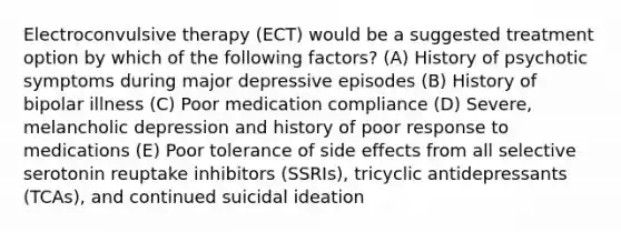 Electroconvulsive therapy (ECT) would be a suggested treatment option by which of the following factors? (A) History of psychotic symptoms during major depressive episodes (B) History of bipolar illness (C) Poor medication compliance (D) Severe, melancholic depression and history of poor response to medications (E) Poor tolerance of side effects from all selective serotonin reuptake inhibitors (SSRIs), tricyclic antidepressants (TCAs), and continued suicidal ideation