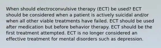 When should electroconvulsive therapy (ECT) be used? ECT should be considered when a patient is actively suicidal and/or when all other viable treatments have failed. ECT should be used after medication but before behavior therapy. ECT should be the first treatment attempted. ECT is no longer considered an effective treatment for mental disorders such as depression.