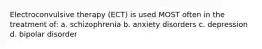 Electroconvulsive therapy (ECT) is used MOST often in the treatment of: a. schizophrenia b. anxiety disorders c. depression d. bipolar disorder