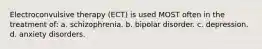 Electroconvulsive therapy (ECT) is used MOST often in the treatment of: a. schizophrenia. b. bipolar disorder. c. depression. d. anxiety disorders.