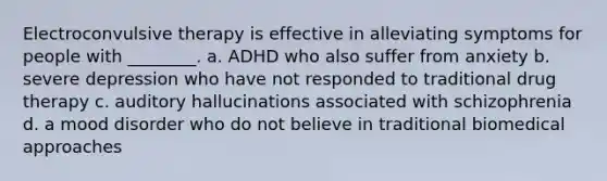 Electroconvulsive therapy is effective in alleviating symptoms for people with ________. a. ADHD who also suffer from anxiety b. severe depression who have not responded to traditional drug therapy c. auditory hallucinations associated with schizophrenia d. a mood disorder who do not believe in traditional biomedical approaches