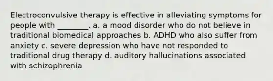 Electroconvulsive therapy is effective in alleviating symptoms for people with ________. a. a mood disorder who do not believe in traditional biomedical approaches b. ADHD who also suffer from anxiety c. severe depression who have not responded to traditional drug therapy d. auditory hallucinations associated with schizophrenia