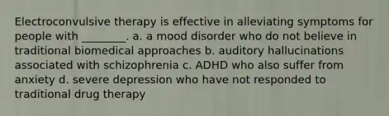 Electroconvulsive therapy is effective in alleviating symptoms for people with ________. a. a mood disorder who do not believe in traditional biomedical approaches b. auditory hallucinations associated with schizophrenia c. ADHD who also suffer from anxiety d. severe depression who have not responded to traditional drug therapy