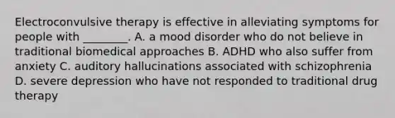 Electroconvulsive therapy is effective in alleviating symptoms for people with ________. A. a mood disorder who do not believe in traditional biomedical approaches B. ADHD who also suffer from anxiety C. auditory hallucinations associated with schizophrenia D. severe depression who have not responded to traditional drug therapy