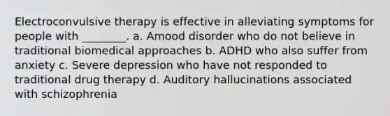 Electroconvulsive therapy is effective in alleviating symptoms for people with ________. a. Amood disorder who do not believe in traditional biomedical approaches b. ADHD who also suffer from anxiety c. Severe depression who have not responded to traditional drug therapy d. Auditory hallucinations associated with schizophrenia