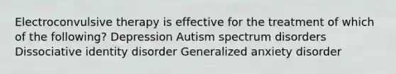 Electroconvulsive therapy is effective for the treatment of which of the following? Depression Autism spectrum disorders Dissociative identity disorder Generalized anxiety disorder